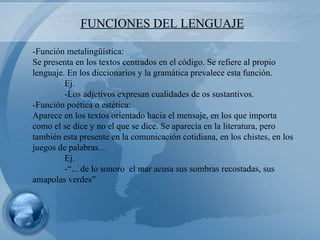 FUNCIONES DEL LENGUAJE -Función metalingüística: Se presenta en los textos centrados en el código. Se refiere al propio lenguaje. En los diccionarios y la gramática prevalece esta función. Ej. -Los adjetivos expresan cualidades de os sustantivos. -Función poética o estética: Aparece en los textos orientado hacia el mensaje, en los que importa como el se dice y no el que se dice. Se aparecía en la literatura, pero también esta presente en la comunicación cotidiana, en los chistes, en los juegos de palabras...  Ej. -“... de lo sonoro  el mar acusa sus sombras recostadas, sus  amapolas verdes” 