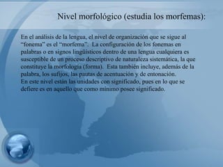 En el análisis de la lengua, el nivel de organización que se sigue al “fonema” es el “morfema”.  La configuración de los fonemas en palabras o en signos lingüísticos dentro de una lengua cualquiera es susceptible de un proceso descriptivo de naturaleza sistemática, la que constituye la morfología (forma).  Esta también incluye, además de la palabra, los sufijos, las pautas de acentuación y de entonación. En este nivel están las unidades con significado, pues en lo que se defiere es en aquello que como mínimo posee significado. Nivel morfológico (estudia los morfemas):  