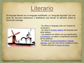 Literario
El lenguaje literario es un lenguaje modificado, un "lenguaje figurado" por una
serie de recursos expresivos o estilísticos que llaman la atención sobre la
forma del mensaje.
· Se utiliza un lenguaje culto con riqueza de
vocabulario.
· Se utiliza la función poética del lenguaje para
darle belleza.
· Las palabras se utilizan con sus significados
connotativos, ya sabes, el significado personal
de las palabras.
· Se utilizan recursos lingüísticos y figuras
retóricas, para dar más fuerza y belleza al texto.
· Puede utilizarse la prosa o el verso.
 