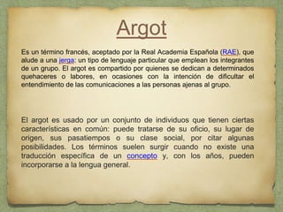 Argot
Es un término francés, aceptado por la Real Academia Española (RAE), que
alude a una jerga: un tipo de lenguaje particular que emplean los integrantes
de un grupo. El argot es compartido por quienes se dedican a determinados
quehaceres o labores, en ocasiones con la intención de dificultar el
entendimiento de las comunicaciones a las personas ajenas al grupo.
El argot es usado por un conjunto de individuos que tienen ciertas
características en común: puede tratarse de su oficio, su lugar de
origen, sus pasatiempos o su clase social, por citar algunas
posibilidades. Los términos suelen surgir cuando no existe una
traducción específica de un concepto y, con los años, pueden
incorporarse a la lengua general.
 