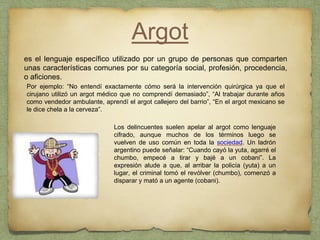 Argot
es el lenguaje específico utilizado por un grupo de personas que comparten
unas características comunes por su categoría social, profesión, procedencia,
o aficiones.
Por ejemplo: “No entendí exactamente cómo será la intervención quirúrgica ya que el
cirujano utilizó un argot médico que no comprendí demasiado”, “Al trabajar durante años
como vendedor ambulante, aprendí el argot callejero del barrio”, “En el argot mexicano se
le dice chela a la cerveza”.
Los delincuentes suelen apelar al argot como lenguaje
cifrado, aunque muchos de los términos luego se
vuelven de uso común en toda la sociedad. Un ladrón
argentino puede señalar: “Cuando cayó la yuta, agarré el
chumbo, empecé a tirar y bajé a un cobani”. La
expresión alude a que, al arribar la policía (yuta) a un
lugar, el criminal tomó el revólver (chumbo), comenzó a
disparar y mató a un agente (cobani).
 