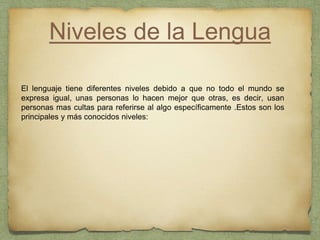 Niveles de la Lengua
El lenguaje tiene diferentes niveles debido a que no todo el mundo se
expresa igual, unas personas lo hacen mejor que otras, es decir, usan
personas mas cultas para referirse al algo específicamente .Estos son los
principales y más conocidos niveles:
 