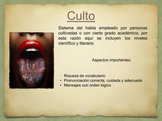 Culto
Aspectos importantes:
Sistema del habla empleado por personas
cultivadas o con cierto grado académico, por
esta razón aquí se incluyen los niveles
científico y literario
• Riqueza de vocabulario
• Pronunciación correcta, cuidada y adecuada
• Mensajes con orden lógico
 