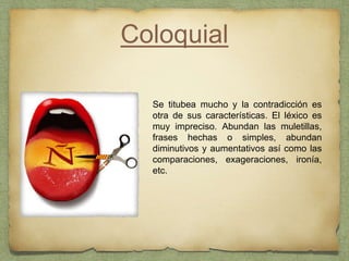 Coloquial
Se titubea mucho y la contradicción es
otra de sus características. El léxico es
muy impreciso. Abundan las muletillas,
frases hechas o simples, abundan
diminutivos y aumentativos así como las
comparaciones, exageraciones, ironía,
etc.
 