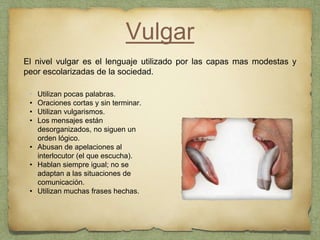 Vulgar
El nivel vulgar es el lenguaje utilizado por las capas mas modestas y
peor escolarizadas de la sociedad.
• Utilizan pocas palabras.
• Oraciones cortas y sin terminar.
• Utilizan vulgarismos.
• Los mensajes están
desorganizados, no siguen un
orden lógico.
• Abusan de apelaciones al
interlocutor (el que escucha).
• Hablan siempre igual; no se
adaptan a las situaciones de
comunicación.
• Utilizan muchas frases hechas.
 