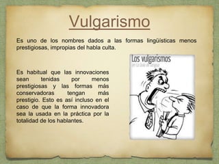 Vulgarismo
Es uno de los nombres dados a las formas lingüísticas menos
prestigiosas, impropias del habla culta.
Es habitual que las innovaciones
sean tenidas por menos
prestigiosas y las formas más
conservadoras tengan más
prestigio. Esto es así incluso en el
caso de que la forma innovadora
sea la usada en la práctica por la
totalidad de los hablantes.
 