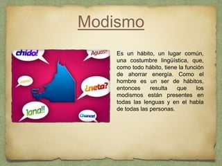 Modismo
Es un hábito, un lugar común,
una costumbre lingüística, que,
como todo hábito, tiene la función
de ahorrar energía. Como el
hombre es un ser de hábitos,
entonces resulta que los
modismos están presentes en
todas las lenguas y en el habla
de todas las personas.
 