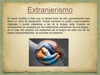 Extranjerismo
Es aquel vocablo o frase que un idioma toma de otro, generalmente para
llenar un vacío de designación. Puede mantener su grafía y pronunciación
originales o puede adaptarlas a las de la lengua meta. Cuando un
extranjerismo es aceptado por las instituciones preceptivas de una lengua -
en el caso del español, las academias de la lengua de cada uno de los
países hispanohablantes, se convierte en préstamo.
 