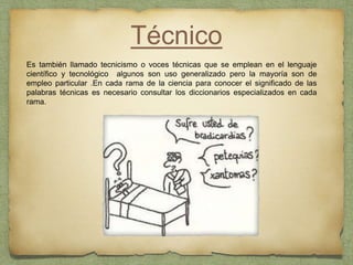Técnico
Es también llamado tecnicismo o voces técnicas que se emplean en el lenguaje
científico y tecnológico algunos son uso generalizado pero la mayoría son de
empleo particular .En cada rama de la ciencia para conocer el significado de las
palabras técnicas es necesario consultar los diccionarios especializados en cada
rama.
 
