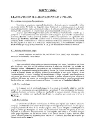 MORFOLOGÍA

1.-LA ORGANIZACIÓN DE LA LENGUA: SUS NIVELES Y UNIDADES.

1.1.- La lengua como sistema. Su organización.

        Un sistema es un conjunto organizado de elementos relacionados entre sí y que pueden realizar
una misma función. Por tanto, una lengua (o código lingüístico) es un sistema, pues es un conjunto
organizado de elementos (signos), relacionados entres sí de tal modo que la variación de uno afecta a los
demás, y todos los elementos en conjunto tienen la función común de la comunicación.
        Así pues, todo sistema lingüístico tiene como característica esencial el que las unidades que lo
componen se pueden combinar con otras para formar unidades mayores. Estas unidades son (de mínimas
a máximas): fonemas (unidades mínimas), palabras (combinaciones de fonemas con significado; están
formadas por morfemas), enunciados (combinaciones de palabras que formulan una idea con sentido
completo), textos (combinaciones de enunciados formando unidades de comunicación independientes).
Por tanto, a partir de un escaso nº de unidades (24 fonemas en español), se pueden formar las alrededor de
83500 palabras que recoge el Diccionario de la R.A.E., y con ellas un número infinito de mensajes.


1.2.- Niveles y unidades de la lengua.

         El sistema lingüístico se estructura en cinco niveles: nivel fónico, nivel morfológico, nivel
sintáctico, nivel semántico y nivel textual.

 1.2.1.- Nivel fónico

        Abarca las unidades más pequeñas que pueden distinguirse en la lengua. Son unidades que tienen
sólo significante, pues hasta que se combinan con otras no adquieren significado. Sus unidades son
fonemas y sonidos. Un fonema es la imagen abstracta que los hablantes tienen de un sonido, mientras que
el sonido es la pronunciación material y efectiva de un fonema. Por ejemplo, en castellano sólo existe un
tipo de o (fonema), aunque los hablantes gallegos lo pronunciemos a veces como abierto o cerrado
(sonidos distintos); en cambio, en gallego habría dos fonemas o (abierto o cerrado), pues el uso de uno u
otro supone una diferencia: oso/oso (abierto/cerrado) supone en gallego palabras distintas, mientras en
castellano sólo existe una palabra con un significado (independientemente de cómo lo pronunciemos).
Las disciplinas que estudian, respectivamente, el fonema y el sonido, son la Fonología y la Fonética.

 1.2.2.- Nivel morfológico

         Es el segundo nivel de estudio de la lengua. En él se estudia la forma de las palabras a partir del
análisis de sus constituyentes con significado (léxico o gramatical). A estos constituyentes les llamamos
morfemas. Por tanto, los fonemas (unidades sin significado) se unen para construir palabras, que están
compuestas por unidades con significado (morfemas). La disciplina que estudia este nivel es la
Morfología.

 1.2.3.- Nivel sintáctico

         En este nivel se estudian las combinaciones de palabras para expresar ideas mediante estructuras
complejas. Un enunciado es un conjunto de palabras (o una única palabra) que expresan una idea o juicio
completo; puede tener la forma de una oración (si posee verbo) o de un sintagma. Un sintagma es un
grupo de palabras que desempeñan una misma función dentro de un enunciado. Por ejemplo, El niño come
las patatas es un enunciado porque desarrolla una idea completa, pero dentro de él podemos distinguir
varios grupos de palabras con una función común: El niño (realiza función de sujeto), come las patatas
(realiza función de predicado), las patatas (realiza función de CD dentro del predicado). La disciplina que
estudia este nivel es la Sintaxis.
 