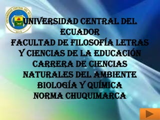 UNIVERSIDAD CENTRAL DEL
           ECUADOR
FACULTAD DE FILOSOFÍA LETRAS
 Y CIENCIAS DE LA EDUCACIÓN
    CARRERA DE CIENCIAS
  NATURALES DEL AMBIENTE
      BIOLOGÍA Y QUÍMICA
     Norma Chuquimarca
 