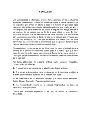 CONCLUSIÓN
Una vez recabado la información anterior, hemos acertado en las conclusiones
siguientes: conocimiento holístico es aquel que capta al mismo tiempo todos
los aspectos que forman un objeto o cosa y la manera en que todos esos
elementos interactúan entre sí para finalmente conformar ese objeto, ser vivo o
idea original, que por lo mismo no se parece a ninguna otra, incluye también la
apreciación de los valores que se le de a cada objeto o cosa. Es bien
importante la ayuda que se pueda recibir de otras personas que básicamente
son con quienes convivimos a diario, ya sea por la escuela, por el trabajo, por
el lugar de residencia, etc., hay que escucharlos con mucha atención para
aprovechar sus conocimientos o experiencias que nos puedan transmitir para
mejorar nuestro propio y muy particular conocimiento.
El conocimiento comienza por los sentidos, pasa de estos al entendimiento y
termina en el proceso de raciocinio dando paso a la razón. Igual que en el
caso del entendimiento, hay un uso meramente formal de la misma, es decir un
uso lógico ya que la razón hace abstracción de todo un contenido, más también
de un uso real.
Por tanto, obtenemos del presente análisis cuatro verdades innegables,
comprobables e irrefutables:
1.- El conocimiento es producto de la relación entre Sujeto y objeto.
2.- Si a un ser se le considera como un objeto es por la relación a un objeto, y
si a otro se le considera sujeto es por la relación a un sujeto.
3.- El conocimiento es un fenómeno complejo que implica cuatro elementos:
Sujeto, Objeto, Operación y Representación interna.
4.- La representación interna es el proceso Cognoscitivo, es decir; La
explicación al propio criterio.
Damos por terminado esperando y les sea de utilidad la información
presentada.
 