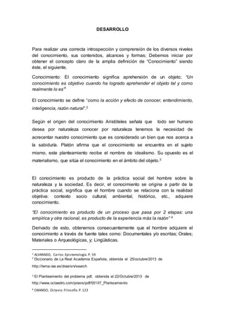 DESARROLLO
Para realizar una correcta introspección y comprensión de los diversos niveles
del conocimiento, sus contenidos, alcances y formas; Debemos iniciar por
obtener el concepto claro de la amplia definición de “Conocimiento” siendo
éste, el siguiente.
Conocimiento: El conocimiento significa aprehensión de un objeto; “Un
conocimiento es objetivo cuando ha logrado aprehender el objeto tal y como
realmente lo es”1
El conocimiento se define “como la acción y efecto de conocer, entendimiento,
inteligencia, razón natural”.2
Según el origen del conocimiento Aristóteles señala que todo ser humano
desea por naturaleza conocer por naturaleza tenemos la necesidad de
acrecentar nuestro conocimiento que es considerado un bien que nos acerca a
la sabiduría. Platón afirma que el conocimiento se encuentra en el sujeto
mismo, este planteamiento recibe el nombre de idealismo. Su opuesto es el
materialismo, que sitúa el conocimiento en el ámbito del objeto.3
El conocimiento es producto de la práctica social del hombre sobre la
naturaleza y la sociedad. Es decir, el conocimiento se origina a partir de la
práctica social, significa que el hombre cuando se relaciona con la realidad
objetiva: contexto socio cultural, ambiental, histórico, etc., adquiere
conocimiento.
“El conocimiento es producto de un proceso que pasa por 2 etapas: una
empírica y otra racional, es producto de la experiencia más la razón” 4
Derivado de esto, obtenemos consecuentemente que el hombre adquiere el
conocimiento a través de fuente tales como: Documentales y/o escritas; Orales;
Materiales o Arqueológicas, y; Lingüísticas.
1 ALVARADO, Carlos.Epistemología.P. 59
2
Diccionario de La Real Academia Española, obtenida el 25/octubre/2013 de
http://lema.rae.es/drae/srv/search
3 El Planteamiento del problema pdf, obtenida el 22/Octubre/2013 de
http://www.octaedro.com/praxis/pdf/55107_Planteamiento
4 OBANDO, Octavio.Filosofía.P.123
 