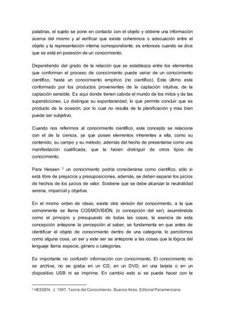 palabras, el sujeto se pone en contacto con el objeto y obtiene una información
acerca del mismo y al verificar que existe coherencia o adecuación entre el
objeto y la representación interna correspondiente, es entonces cuando se dice
que se está en posesión de un conocimiento.
Dependiendo del grado de la relación que se establezca entre los elementos
que conforman el proceso de conocimiento puede variar de un conocimiento
científico, hasta un conocimiento empírico (no científico). Este último esta
conformado por los productos provenientes de la captación intuitiva, de la
captación sensible. Es aquí donde tienen cabida el mundo de los mitos y de las
supersticiones. Lo distingue su espontaneidad, lo que permite concluir que es
producto de la ocasión, por lo cual no resulta de la planificación y mas bien
puede ser subjetivo.
Cuando nos referimos al conocimiento científico, este concepto se relaciona
con el de la ciencia, ya que posee elementos inherentes a ella, como su
contenido, su campo y su método, además del hecho de presentarse como una
manifestación cualificada, que la hacen distinguir de otros tipos de
conocimiento.
Para Hessen 5 un conocimiento podría considerarse como científico, sólo si
está libre de prejuicios y presuposiciones, además, se deben separar los juicios
de hechos de los juicios de valor. Sostiene que se debe alcanzar la neutralidad
serena, imparcial y objetiva.
En el mismo orden de ideas, existe otra versión del conocimiento, a la que
comúnmente se llama COSMOVISIÓN, (o concepción del ser), asumiéndola
como el principio y presupuesto de todas las cosas, la esencia de esta
concepción antepone la percepción al saber, se fundamenta en que antes de
identificar el objeto de conocimiento dentro de una categoría, lo percibimos
como alguna cosa, un ser y este ser se antepone a las cosas que la lógica del
lenguaje llama especie, género o categorías.
Es importante no confundir información con conocimiento. El conocimiento no
se archiva, no se graba en un CD, en un DVD, en una tarjeta o en un
dispositivo USB ni se imprime. En cambio esto si se puede hacer con la
5 HESSEN, J. 1997. Teoría del Conocimiento. Buenos Aires: Editorial Panamericana.
 