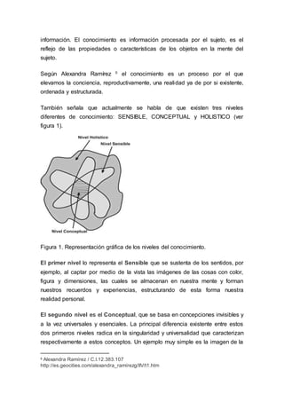 información. El conocimiento es información procesada por el sujeto, es el
reflejo de las propiedades o características de los objetos en la mente del
sujeto.
Según Alexandra Ramírez 6 el conocimiento es un proceso por el que
elevamos la conciencia, reproductivamente, una realidad ya de por si existente,
ordenada y estructurada.
También señala que actualmente se habla de que existen tres niveles
diferentes de conocimiento: SENSIBLE, CONCEPTUAL y HOLISTICO (ver
figura 1).
Figura 1. Representación gráfica de los niveles del conocimiento.
El primer nivel lo representa el Sensible que se sustenta de los sentidos, por
ejemplo, al captar por medio de la vista las imágenes de las cosas con color,
figura y dimensiones, las cuales se almacenan en nuestra mente y forman
nuestros recuerdos y experiencias, estructurando de esta forma nuestra
realidad personal.
El segundo nivel es el Conceptual, que se basa en concepciones invisibles y
a la vez universales y esenciales. La principal diferencia existente entre estos
dos primeros niveles radica en la singularidad y universalidad que caracterizan
respectivamente a estos conceptos. Un ejemplo muy simple es la imagen de la
6 Alexandra Ramírez / C.I.12.383.107
http://es.geocities.com/alexandra_ramírezg/IIV/t1.htm
 