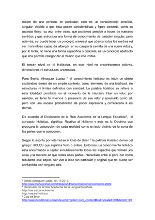 madre de una persona en particular; esto es un conocimiento sensible,
singular, debido a que ésta posee características y figura concreta, como su
aspecto físico, su voz, entre otras, que podemos percibir a través de nuestros
sentidos y que estructura una forma de conocimiento de carácter singular, pero
además, se puede tener un concepto universal que abarca todas las madres (el
ser maravilloso capaz de albergar en su cuerpo la semilla de una nueva vida) y,
por lo tanto, no tiene una forma especifica o concreta, es un concepto abstracto
que nos permite categorizar el mundo que nos rodea.
El tercer nivel es el Holístico, en este nivel no encontraremos colores,
dimensiones ni estructuras universales.
Para Benito Almaguer Luaiza 7 el conocimiento holístico es intuir un objeto
captándolo dentro de un amplio contexto, como elemento de una totalidad, sin
estructuras ni límites definidos con claridad. La palabra holístico se refiere a
esta totalidad percibida en el momento de la intuición. Intuir un valor, por
ejemplo, es tener la vivencia o presencia de ese valor y apreciarlo como tal,
pero con una escasa probabilidad de poder expresarla y comunicarla a los
demás.
De acuerdo al Diccionario de la Real Academia de la Lengua Española8, el
concepto Holístico, significa: Relativo al Holismo y este es la Doctrina que
propugna la concepción de cada realidad como un todo distinto de la suma de
las partes que lo componen.
Según lo escrito por internet en el Club de Brian 9 la palabra Holístico deriva del
griego: HOLOS que significa todo o entero. Entonces, un conocimiento holístico
esta encaminado a captar simultáneamente todos los aspectos que forman una
cosa y la manera en que todas esas partes interactúan entre sí para dar como
resultante ese objeto, ser vivo o idea tan particular y original que no puede ser
confundida con ninguna otra.
7 Benito Almaguer Luaiza, 01/11/2013.
http://www.monografias.com/trabajos64/conocimiento/conocimiento.shtml
8 Diccionario de la Real Academia de la Lengua Española.
http://rae.es/conocimiento
http://rae.es/holístico
9 Club de Brian
http://www.clubdebrian.com/index.php?option=com_content&task=view&id=69&itemid=170
 