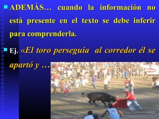  ADEMÁS…          cuando la información no
    está presente en el texto se debe inferir
    para comprenderla.
   Ej.   «El toro perseguía al corredor él se
    apartó y …
 