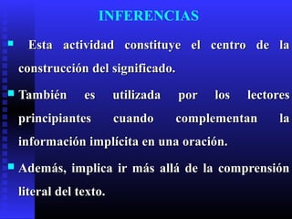 INFERENCIAS
     Esta actividad constituye el centro de la
    construcción del significado.
   También      es      utilizada   por   los   lectores
    principiantes        cuando      complementan     la
    información implícita en una oración.
   Además, implica ir más allá de la comprensión
    literal del texto.
 