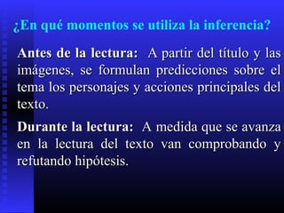 ¿En qué momentos se utiliza la inferencia?
Antes de la lectura: A partir del título y las
imágenes, se formulan predicciones sobre el
tema los personajes y acciones principales del
texto.
Durante la lectura: A medida que se avanza
en la lectura del texto van comprobando y
refutando hipótesis.
 