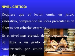 NIVEL CRÍTICO:

Requiere que el lector emita un juicio
valorativo, comparando las ideas presentadas en
el texto con criterios externos

Es el nivel más elevado de conceptualización.
Se llega a un grado de dominio lector
caracterizado por emitir juicios personales
 
