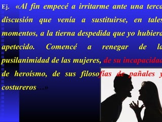 Ej.   «Al fin empecé a irritarme ante una terca
discusión que venía a sustituirse, en tales
momentos, a la tierna despedida que yo hubiera
apetecido.    Comencé    a    renegar   de   la
pusilanimidad de las mujeres, de su incapacidad
de heroísmo, de sus filosofías de pañales y
costureros…»
 