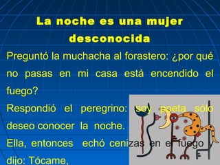 La noche es una mujer
                desconocida
Preguntó la muchacha al forastero: ¿por qué
no pasas en mi casa está encendido el
fuego?
Respondió el peregrino: soy poeta sólo
deseo conocer la noche.
Ella, entonces echó cenizas en el fuego y
dijo: Tócame,
 