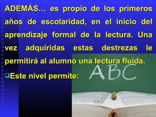 ADEMÁS… es propio de los primeros
años de escolaridad, en el inicio del
aprendizaje formal de la lectura. Una
vez   adquiridas    estas   destrezas     le
permitirá al alumno una lectura fluida.
Este   nivel permite:
 