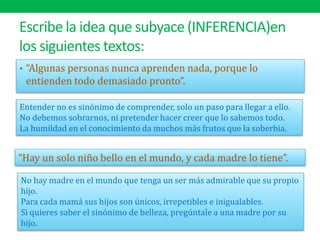 Escribe la idea que subyace (INFERENCIA)en
los siguientes textos:
• “Algunas personas nunca aprenden nada, porque lo
entienden todo demasiado pronto”.
“Hay un solo niño bello en el mundo, y cada madre lo tiene”.
Entender no es sinónimo de comprender, solo un paso para llegar a ello.
No debemos sobrarnos, ni pretender hacer creer que lo sabemos todo.
La humildad en el conocimiento da muchos más frutos que la soberbia.
No hay madre en el mundo que tenga un ser más admirable que su propio
hijo.
Para cada mamá sus hijos son únicos, irrepetibles e inigualables.
Si quieres saber el sinónimo de belleza, pregúntale a una madre por su
hijo.
 