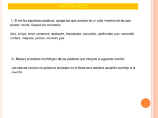 ACTIVIDADES
1.- Entre las siguientes palabras, agrupa las que constan de un solo monema de las que
posean varios. Separa los monemas:
libro, amiga, amor, compraré, deshacer, limpiabotas, excursión, ajedrecista, pan, cacereño,
coches, máquina, pensar, intuición, paz.
2.- Realiza el análisis morfológico de las palabras que integran la siguiente oración:
Los nuevos vecinos no quisieron participar en la fiesta pero mañana acudirán conmigo a la
reunión.
 