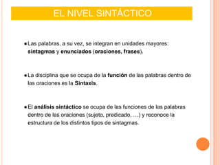 EL NIVEL SINTÁCTICO
●Las palabras, a su vez, se integran en unidades mayores:
sintagmas y enunciados (oraciones, frases).
●La disciplina que se ocupa de la función de las palabras dentro de
las oraciones es la Sintaxis.
●El análisis sintáctico se ocupa de las funciones de las palabras
dentro de las oraciones (sujeto, predicado, …) y reconoce la
estructura de los distintos tipos de sintagmas.
 