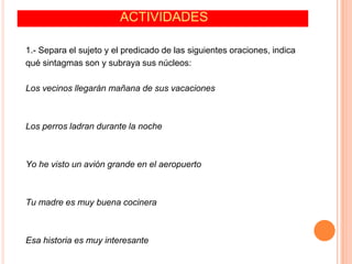 ACTIVIDADES
1.- Separa el sujeto y el predicado de las siguientes oraciones, indica
qué sintagmas son y subraya sus núcleos:
Los vecinos llegarán mañana de sus vacaciones
Los perros ladran durante la noche
Yo he visto un avión grande en el aeropuerto
Tu madre es muy buena cocinera
Esa historia es muy interesante
 