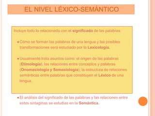 EL NIVEL LÉXICO-SEMÁNTICO
Incluye todo lo relacionado con el significado de las palabras:
●Cómo se forman las palabras de una lengua y las posibles
transformaciones será estudiado por la Lexicología.
●Usualmente trata asuntos como: el origen de las palabras
(Etimología), las relaciones entre conceptos y palabras
(Onomasiología y Semasiología), la estructura de relaciones
semánticas entre palabras que constituyen el Léxico de una
lengua.
●El análisis del significado de las palabras y las relaciones entre
estos sintagmas se estudias en la Semántica.
 