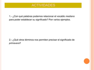 ACTIVIDADES
1.- ¿Con qué palabras podemos relacionar el vocablo mediano
para poder establecer su significado? Pon varios ejemplos.
2.- ¿Qué otros términos nos permiten precisar el significado de
primavera?
 
