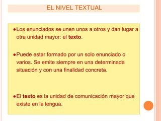 EL NIVEL TEXTUAL
●Los enunciados se unen unos a otros y dan lugar a
otra unidad mayor: el texto.
●Puede estar formado por un solo enunciado o
varios. Se emite siempre en una determinada
situación y con una finalidad concreta.
●El texto es la unidad de comunicación mayor que
existe en la lengua.
 