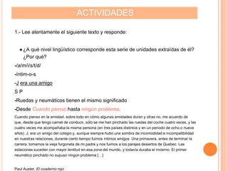 ACTIVIDADES
1.- Lee atentamente el siguiente texto y responde:
●¿A qué nivel lingüístico corresponde esta serie de unidades extraídas de él?
¿Por qué?
-/a/m/i/s/t/d/
-íntim-o-s
-J era una amigo
S P
-Ruedas y neumáticos tienen el mismo significado
-Desde Cuando pienso hasta ningún problema.
Cuando pienso en la amistad, sobre todo en cómo algunas amistades duran y otras no, me acuerdo de
que, desde que tengo carnet de conducir, sólo se me han pinchado las ruedas del coche cuatro veces, y las
cuatro veces me acompañaba la misma persona (en tres países distintos y en un período de ocho o nueve
años). J. era un amigo del colegio y, aunque siempre hubo una sombra de incomodidad e incompatibilidad
en nuestras relaciones, durante cierto tiempo fuimos íntimos amigos. Una primavera, antes de terminar la
carrera, tomamos la vieja furgoneta de mi padre y nos fuimos a los parajes desiertos de Quebec. Las
estaciones suceden con mayor lentitud en esa zona del mundo, y todavía duraba el invierno. El primer
neumático pinchado no supuso ningún problema […]
Paul Auster, El cuaderno rojo
 