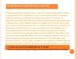 Lee atentamente el siguiente texto y responde:
Finalmente llegó hasta donde yo estaba, volvió a arrodillarse, besó la tierra, apoyó
su cabeza sobre ella y, tomándome el pie, lo colocó sobre su cabeza. Al parecer,
trataba de decirme que juraba ser mi esclavo para siempre. Lo levanté y lo
reconforté como mejor pude. Pero aún quedaba trabajo por hacer, pues advertí que
el salvaje al que le había dado el culatazo, no estaba muerto sino tan solo aturdido
por el golpe y comenzaba a volver en sí. Lo señalé con el dedo para mostrarle a mi
salvaje que no estaba muerto, a lo que me respondió con unas palabras que no
pude comprender pero que me sonaron muy dulces ya que era la primera voz
humana, aparte de la mía, que escuchaba en más de veinticinco años. Mas no era
el momento para semejantes reflexiones pues el salvaje que estaba en el suelo, se
había recuperado lo suficiente como para sentarse y el mío comenzaba a dar
muestras de temor. Cuando vi esto, le mostré mi otra escopeta al hombre, haciendo
ademán de dispararle. Entonces, mi salvaje, que ya podía llamarle así, me pidió con
un gesto que le prestase el sable que colgaba desnudo de mi cinturón.
Daniel Defoe, Robinson Crusoe.
1.¿Cómo se comunica el protagonista con el salvaje?
2.Di tres razones por las que la lengua es importante para la vida en sociedad
 