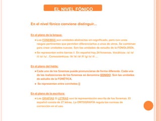 En el nivel fónico conviene distinguir...
En el plano de la lengua:
● Los FONEMAS son unidades abstractas sin significado, pero con unos
rasgos pertinentes que permiten diferenciarlos a unos de otros. Se combinan
para crear unidades nuevas. Son las unidades de estudio de la FONOLOGÍA.
● Se representan entre barras //. En español hay 24 fonemas. Vocálicos: /a/ /e/
/i/ /o/ /u/ . Consonánticos: /b/ /k/ /d/ /f/ /g/ /x/ /l/ ...
En el plano del habla:
● Cada uno de los fonemas puede pronunciarse de forma diferente. Cada una
de las realizaciones de los fonemas se denomina SONIDO. Son las unidades
de estudio de la FONÉTICA.
● Se representan entre corchetes []
En el plano de la escritura:
● Las GRAFÍAS O LETRAS son la representación escrita de los fonemas. El
español consta de 27 letras. La ORTOGRAFÍA regula las normas de
corrección en el uso.
EL NIVEL FÓNICO
 