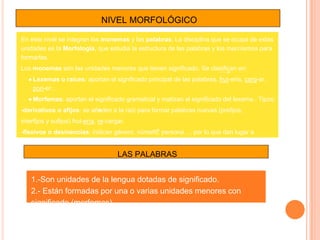 NIVEL MORFOLÓGICO
En este nivel se integran los monemas y las palabras. La disciplina que se ocupa de estas
unidades es la Morfología, que estudia la estructura de las palabras y los mecnismos para
formarlas.
Los monemas son las unidades menores que tienen significado. Se clasifican en:
● Lexemas o raíces: aportan el significado principal de las palabras. frut-ería, carg-ar,
pon-er…
● Morfemas: aportan el significado gramatical y matizan el significado del lexema . Tipos:
-derivativos o afijos: se añaden a la raíz para formar palabras nuevas (prefijos,
interfijos y sufijos) frut-ería, re-cargar.
-flexivos o desinencias: indican género, número, persona…, por lo que dan lugar a
distintas formas de una misma palabra. fruta-s.
LAS PALABRAS
1.-Son unidades de la lengua dotadas de significado.
2.- Están formadas por una o varias unidades menores con
significado (morfemas).
 