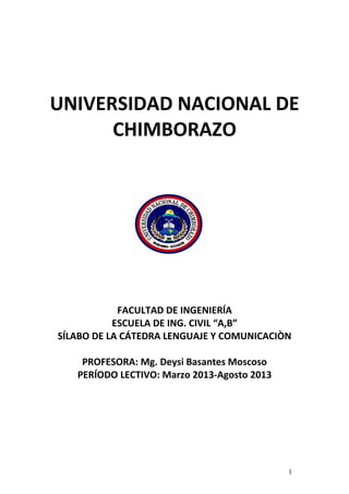 UNIVERSIDAD NACIONAL DE
CHIMBORAZO
FACULTAD DE INGENIERÍA
ESCUELA DE ING. CIVIL “A,B”
SÍLABO DE LA CÁTEDRA LENGUAJE Y COMUNICACIÒN
PROFESORA: Mg. Deysi Basantes Moscoso
PERÍODO LECTIVO: Marzo 2013-Agosto 2013
1
 