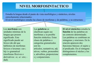 NIVEL MORFOSINTACTICO
Estudia la lengua desde el punto de vista morfológico y sintáctico, niveles
estrechamente relacionados:
El nivel morfológico estudia las clases de morfemas y de palabras, y su estructura:
Los morfemas son
unidades mínimas de la
lengua que poseen
significado. Este
significado puede ser
léxico (de ahí que
hablemos de morfemas
léxicos o lexemas: cas-;
hij-) o gramatical
(morfemas flexivos o
derivativos: -o; -a/ -ero; -
dad).
Las palabras se
clasifican según sus
morfemas y su posible
función sintáctica. Estas
clases de palabras o
categorías gramaticales
son los
artículos, sustantivos, adj
etivos, verbos, pronombre
s, adverbios, preposicione
s y conjunciones.
El nivel sintáctico estudia la
función de las palabras en
un contexto determinado.
Las palabras se combinan en
sintagmas y oraciones. En la
oración aparecen dos
funciones básicas: el sujeto y
el predicado. En el sintagma
distinguimos el núcleo y los
complementos.
 