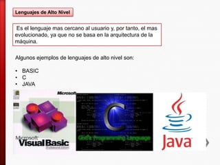 Lenguajes de Alto Nivel
Es el lenguaje mas cercano al usuario y, por tanto, el mas
evolucionado, ya que no se basa en la arquitectura de la
máquina.
Algunos ejemplos de lenguajes de alto nivel son:
• BASIC
• C
• JAVA
 
