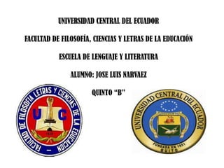 UNIVERSIDAD CENTRAL DEL ECUADOR

FACULTAD DE FILOSOFÍA, CIENCIAS Y LETRAS DE LA EDUCACIÓN

           ESCUELA DE LENGUAJE Y LITERATURA

               ALUMNO: JOSE LUIS NARVAEZ

                      QUINTO “B”
 