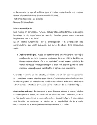 es la competencia con el ambiente para sobrevivir, es un interés que pretende
realizar acciones correctas en determinado ambiente.
Habermas lo asocia a las ciencias
histórico hermenéuticas.
Interés emancipador
Está implícito en la interacción humana, da lugar a la acción autónoma, responsable,
basada en decisiones prudentes por cierto tipo de saber, genera teorías acerca de
las personas y de la sociedad.
Es un interés fundamental por la emancipación y la potenciación para
comprometerse una acción autónoma, que surge de críticas de la construcción
social.
3) Acción teleológica. Puede ser definida como una intervención teleológica
en el mundo, es decir, como una acción que tiene por objetivo la obtención
de un fin determinado. En la acción teleológica el mundo material y los
demás individuos son objetivados por el actor de la acción, que los ve como
medios u obstáculos para cumplir el fin o los fines que se propone.
La acción regulada: En ellas el actor, al entablar una relación con otras personas,
se comporta de manera subjetivamente “correcta” al observar determinadas normas
de acción vigentes. La corrección de su acción no se deriva de la eficaz adecuación
entre los medios y los fines propuestos (como en el caso de la acción teleológica)
Acción dramatúrgica: En este caso el actor descubre algo de sí ante un público.
El actor expresa un deseo, un sentimiento, un estado de ánimo, un secreto, confiesa
un hecho, etc. La acción no consiste solamente en descubrir alguna de estas cosas,
sino también en convencer al público de la autenticidad de la vivencia,
comportándose de acuerdo (o en forma consistente) con lo dicho
 