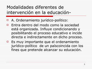Modalidades diferentes de intervención en la educación- A. Ordenamiento jurídico-político: Entra dentro del modo como la sociedad está organizada. Influye condicionando y posibilitando el proceso educativo e incide directa e indirectamente en dicho proceso. Es muy importante que el ordenamiento jurídico-político  de un paíscoincida con los fines que pretende alcanzar su educación. 