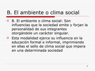 B. El ambiente o clima social B. El ambiente o clima social: Son influencias que la sociedad emite y forjan la personalidad de sus integrantes otorgándole un carácter singular. Esta modalidad ejerce su influencia en la educación formal e informal, imprimiendo en ellas el sello de clima social que impera en una determinada sociedad 
