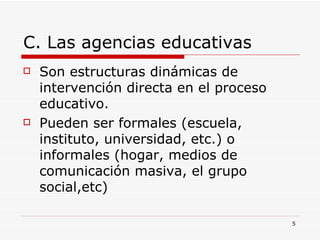 C. Las agencias educativas Son estructuras dinámicas de intervención directa en el proceso educativo. Pueden ser formales (escuela, instituto, universidad, etc.) o informales (hogar, medios de comunicación masiva, el grupo social,etc) 