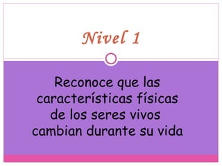 Nivel 1 Reconoce que las características físicas de los seres vivos  cambian durante su vida 