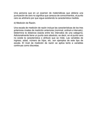 Una persona que en un examen de matemáticas que obtiene una
puntuación de cero no significa que carezca de conocimientos, el punto
cero es arbitrario por que sigue existiendo la característica medida.
d) Medición de Razón.
Una escala de medición de razón incluye las características de los tres
anteriores niveles de medición anteriores (nominal, ordinal e intervalo).
Determina la distancia exacta entre los intervalos de una categoría.
Adicionalmente tiene un punto cero absoluto, es decir, en el punto cero
no existe la característica o atributo que se mide. Las variables de
ingreso, edad, número de hijos, etc. son ejemplos de este tipo de
escala. El nivel de medición de razón se aplica tanto a variables
continuas como discretas.
 
