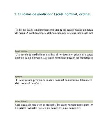 1.3 Escalas de medición: Escala nominal, ordinal, d
Todos los datos son generados por una de las cuatro escalas de medic
de razón. A continuación se definen cada una de estas escalas de med
Escala nominal
Una escala de medición es nominal si los datos son etiquetas o catego
atributo de un elemento. Los datos nominales pueden ser numéricos o
Ejemplo
El sexo de una persona es un dato nominal no numérico. El numero d
dato nominal numérico.
Escala ordinal
Una escala de medición es ordinal si los datos pueden usarse para jera
Los datos ordinales pueden ser numéricos o no numéricos.
 