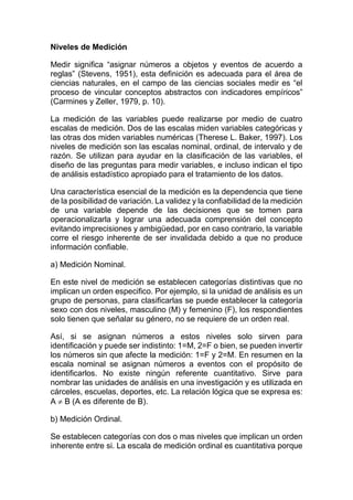 Niveles de Medición
Medir significa “asignar números a objetos y eventos de acuerdo a
reglas” (Stevens, 1951), esta definición es adecuada para el área de
ciencias naturales, en el campo de las ciencias sociales medir es “el
proceso de vincular conceptos abstractos con indicadores empíricos”
(Carmines y Zeller, 1979, p. 10).
La medición de las variables puede realizarse por medio de cuatro
escalas de medición. Dos de las escalas miden variables categóricas y
las otras dos miden variables numéricas (Therese L. Baker, 1997). Los
niveles de medición son las escalas nominal, ordinal, de intervalo y de
razón. Se utilizan para ayudar en la clasificación de las variables, el
diseño de las preguntas para medir variables, e incluso indican el tipo
de análisis estadístico apropiado para el tratamiento de los datos.
Una característica esencial de la medición es la dependencia que tiene
de la posibilidad de variación. La validez y la confiabilidad de la medición
de una variable depende de las decisiones que se tomen para
operacionalizarla y lograr una adecuada comprensión del concepto
evitando imprecisiones y ambigüedad, por en caso contrario, la variable
corre el riesgo inherente de ser invalidada debido a que no produce
información confiable.
a) Medición Nominal.
En este nivel de medición se establecen categorías distintivas que no
implican un orden especifico. Por ejemplo, si la unidad de análisis es un
grupo de personas, para clasificarlas se puede establecer la categoría
sexo con dos niveles, masculino (M) y femenino (F), los respondientes
solo tienen que señalar su género, no se requiere de un orden real.
Así, si se asignan números a estos niveles solo sirven para
identificación y puede ser indistinto: 1=M, 2=F o bien, se pueden invertir
los números sin que afecte la medición: 1=F y 2=M. En resumen en la
escala nominal se asignan números a eventos con el propósito de
identificarlos. No existe ningún referente cuantitativo. Sirve para
nombrar las unidades de análisis en una investigación y es utilizada en
cárceles, escuelas, deportes, etc. La relación lógica que se expresa es:
A  B (A es diferente de B).
b) Medición Ordinal.
Se establecen categorías con dos o mas niveles que implican un orden
inherente entre si. La escala de medición ordinal es cuantitativa porque
 